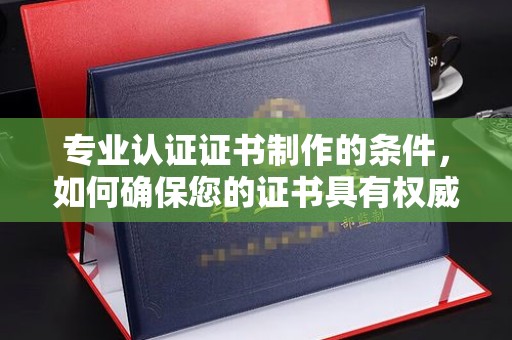 肇庆专业认证证书制作的条件，如何确保您的证书具有权威性和可信度